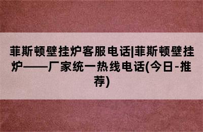 菲斯顿壁挂炉客服电话|菲斯顿壁挂炉——厂家统一热线电话(今日-推荐)